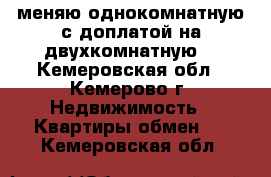 меняю однокомнатную с доплатой на двухкомнатную  - Кемеровская обл., Кемерово г. Недвижимость » Квартиры обмен   . Кемеровская обл.